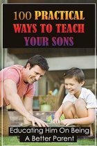 100 Practical Ways To Teach Your Sons: Educating Him On Being A Better Parent