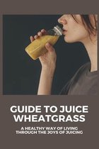 Guide To Juice Wheatgrass: A Healthy Way Of Living Through The Joys Of Juicing