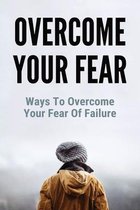 Overcome Your Fear: Ways To Overcome Your Fear Of Failure