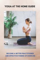 Yoga At The Home Guide: Become A Better Practitioner And Effective Forms Of Exercise