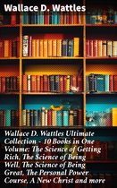 Wallace D. Wattles Ultimate Collection – 10 Books in One Volume: The Science of Getting Rich, The Science of Being Well, The Science of Being Great, The Personal Power Course, A New Christ and more
