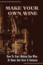 Make Your Own Wine: How To Start Making Your Wine At Home And Start A Business
