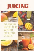 Juicing: The Essential Instruction To Make Juice For The Sake Of Health
