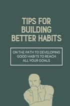 Tips For Building Better Habits: On The Path To Developing Good Habits To Reach All Your Goals