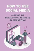 How To Use Social Media: A Guide To Developing Business By Marketing