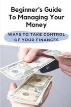 Beginner's Guide To Managing Your Money: Ways To Take Control Of Your Finances