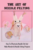 The Art Of Needle Felting: How To Effectively Needle Felt And Make Wonderful Needle Felting Projects