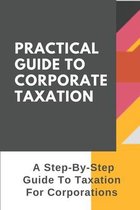 Practical Guide To Corporate Taxation: A Step-By-Step Guide To Taxation For Corporations: