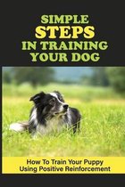 Simple Steps In Training Your Dog: How To Train Your Puppy Using Positive Reinforcement