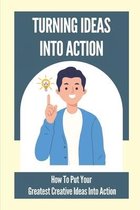 Turning Ideas Into Action: How To Put Your Greatest Creative Ideas Into Action