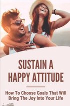 Sustain A Happy Attitude: How To Choose Goals That Will Bring The Joy Into Your Life