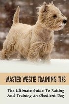 Master Westie Training Tips: The Ultimate Guide To Raising And Training An Obedient Dog