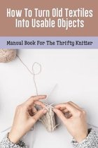 How To Turn Old Textiles Into Usable Objects: Manual Book For The Thrifty Knitter
