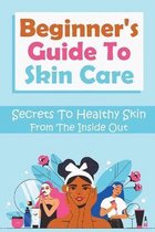 Beginner's Guide To Skin Care: Secrets To Healthy Skin From The Inside Out