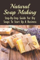 Natural Soap Making: Step-By-Step Guide For Diy Soaps To Start Up A Business