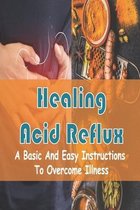 Healing Acid Reflux: A Basic And Easy Instructions To Overcome Illness