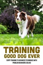 Training Good Dog Ever: Puppy Training To Advanced Techniques With Problem Behaviors Solved