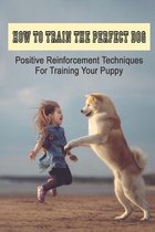 How To Train The Perfect Dog: Positive Reinforcement Techniques For Training Your Puppy