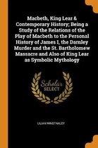 Macbeth, King Lear & Contemporary History; Being a Study of the Relations of the Play of Macbeth to the Personal History of James I, the Darnley Murder and the St. Bartholomew Massacre and Al