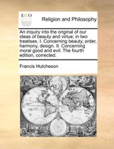 An Inquiry Into the Original of Our Ideas of Beauty and Virtue; In Two Treatises. I. Concerning Beauty, Order, Harmony, Design. II. Concerning Moral Good and Evil. the Fourth Edition, Corrected.