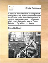 A Serious Remonstrance to the Publick. in Regard to the Many Bold Uncommon Insults and Reflections Lately Publish'd Against the Government ... Address'd Particularly to the Electors of Great 