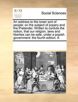 An address to the lower sort of people: on the subject of popery and the Pretender. Written to confute the notion, that our religion, laws and liberties can be safe, under a popish government