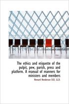 The Ethics and Etiquette of the Pulpit, Pew, Parish, Press and Platform. a Manual of Manners for Min