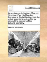 An Apology or Vindication of Francis Nicholson, Esq; His Majesty's Governor of South-Carolina, from the Unjust Aspersions Cast on Him by Some of the Members of the Bahama-Company.