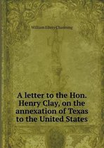 A letter to the Hon. Henry Clay, on the annexation of Texas to the United States