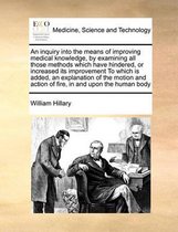 An Inquiry Into the Means of Improving Medical Knowledge, by Examining All Those Methods Which Have Hindered, or Increased Its Improvement to Which Is Added, an Explanation of the