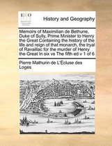 Memoirs of Maximilian de Bethune, Duke of Sully, Prime Minister to Henry the Great Containing the history of the life and reign of that monarch, the tryal of Ravaillac for the murder of Henry