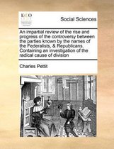 An impartial review of the rise and progress of the controversy between the parties known by the names of the Federalists, & Republicans. Containing an investigation of the radical cause of d