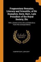Fragmentary Remains, Literary and Scientific, of Sir Humphry, Davy, Bart., Late President of the Royal Society, Etc