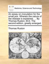 An Essay on Inoculation for the Small Pox. Wherein the Nature of the Disease Is Explained, ... by Thomas Ruston, M.D. the Second Edition, Greatly Enlarged.