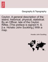 Ceylon. a General Description of the Island, Historical, Physical, Statistical. by an Officer, Late of the Ceylon Rifles. [The Preface Is Signed H. S. [I.E. Horatio John Suckling.]