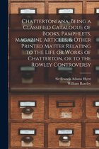 Chattertoniana, Being a Classified Catalogue of Books, Pamphlets, Magazine Articles, & Other Printed Matter Relating to the Life or Works of Chatterton, or to the Rowley Controvers