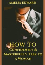 HOW TO Confidently and Masterfully Talk To A Woman: 25 Practical Ways to Create unforgettable conversations with women