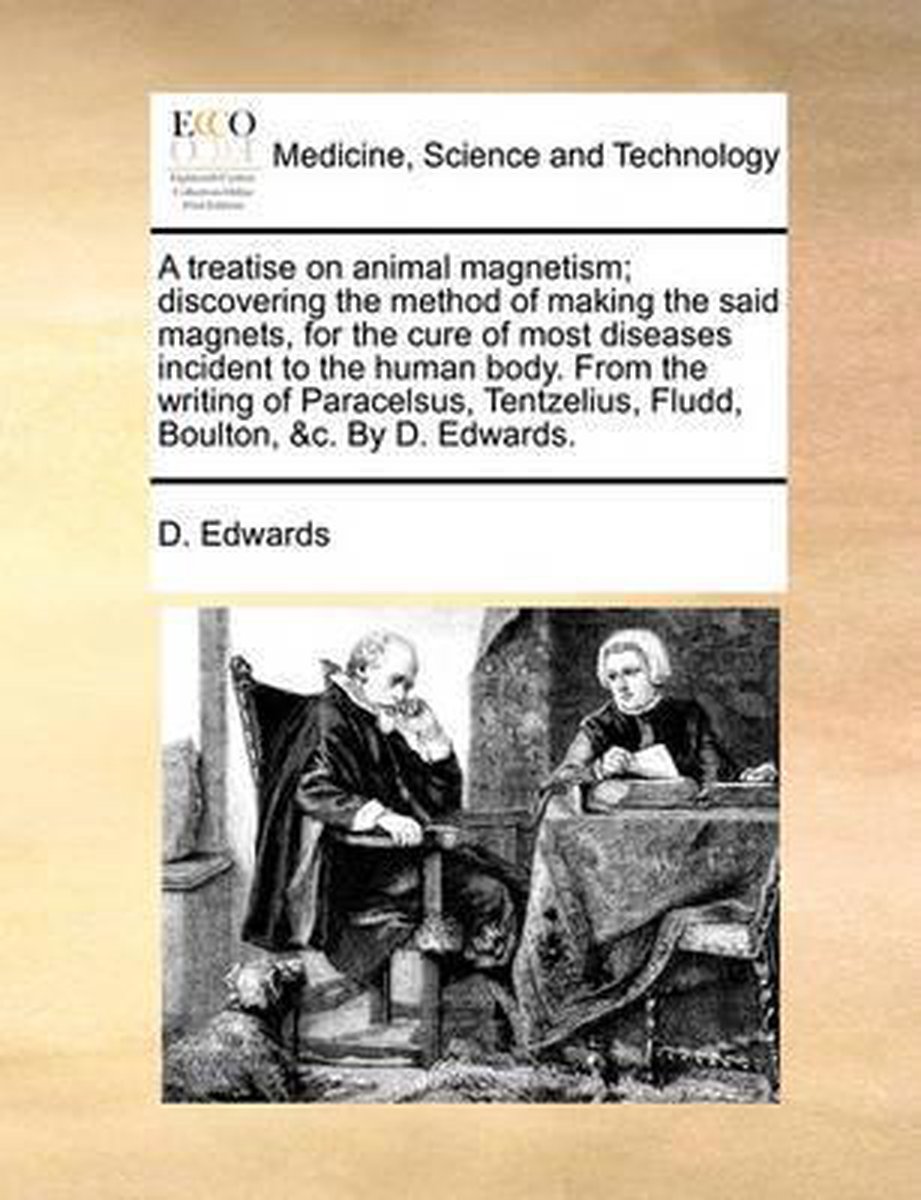 A Treatise on Animal Magnetism; Discovering the Method of Making the Said Magnets, for the Cure of Most Diseases Incident to the Human Body. from the Writing of Paracelsus, Tentzelius, Fludd, Boulton, &C. by D. Edwards. - D Edwards