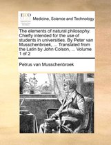 The Elements of Natural Philosophy. Chiefly Intended for the Use of Students in Universities. by Peter Van Musschenbroek, ... Translated from the Latin by John Colson, ... Volume 1 of 2