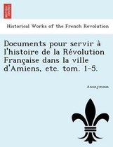 Documents Pour Servir a l'Histoire de la Re Volution Franc Aise Dans La Ville d'Amiens, Etc. Tom. 1-5.