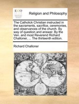 The Catholick Christian Instructed in the Sacraments, Sacrifice, Ceremonies, and Observances of the Church. by Way of Question and Answer. by the Ven. and Most Reverend Richard Challoner, ... the Thirteenth Edition.