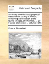 An essay towards a topographical history of the county of Norfolk, containing a description of the towns, villages, and hamlets, ... By Francis Blomefield, ... Volume 4 of 5