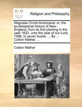 Magnalia Christi Americana: or, the ecclesiastical history of New-England, from its first planting in the year 1620. unto the year of our Lord, 1698. In seven books. ... By ... Cot