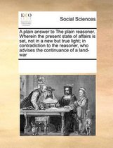 A plain answer to The plain reasoner. Wherein the present state of affairs is set, not in a new but true light; in contradiction to the reasoner, who advises the continuance of a land-war