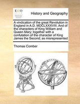 A vindication of the great Revolution in England in A.D. MDCLXXXVIII. And of the characters of King William and Queen Mary; together with a confutation of the character of King James the Seco