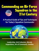 Commanding an Air Force Squadron in the 21st Century: A Practical Guide of Tips and Techniques for Today's Squadron Commander - Leadership, Unit Cohesion, Morale, Inspections, Art of Command, Families