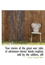 True Stories of the Great War; Tales of Adventure--Heroic Deeds--Exploits Told by the Soldiers, Offi