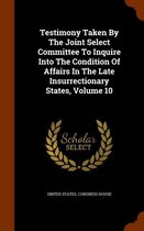 Testimony Taken by the Joint Select Committee to Inquire Into the Condition of Affairs in the Late Insurrectionary States, Volume 10