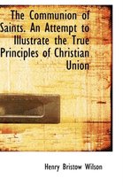 The Communion of Saints. an Attempt to Illustrate the True Principles of Christian Union