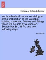 Northumberland House. a Catalogue of the First Portion of the Valuable Building Materials, Fixtures and Fittings Which Will Be Sold by Auction On. September 8th, 1874, and Two Foll